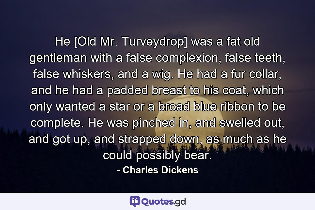 He [Old Mr. Turveydrop] was a fat old gentleman with a false complexion, false teeth, false whiskers, and a wig. He had a fur collar, and he had a padded breast to his coat, which only wanted a star or a broad blue ribbon to be complete. He was pinched in, and swelled out, and got up, and strapped down, as much as he could possibly bear. - Quote by Charles Dickens