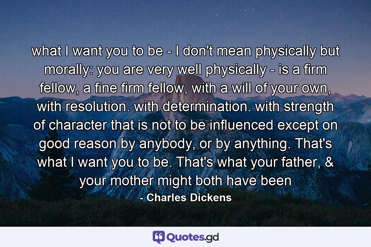 what I want you to be - I don't mean physically but morally: you are very well physically - is a firm fellow, a fine firm fellow, with a will of your own, with resolution. with determination. with strength of character that is not to be influenced except on good reason by anybody, or by anything. That's what I want you to be. That's what your father, & your mother might both have been - Quote by Charles Dickens