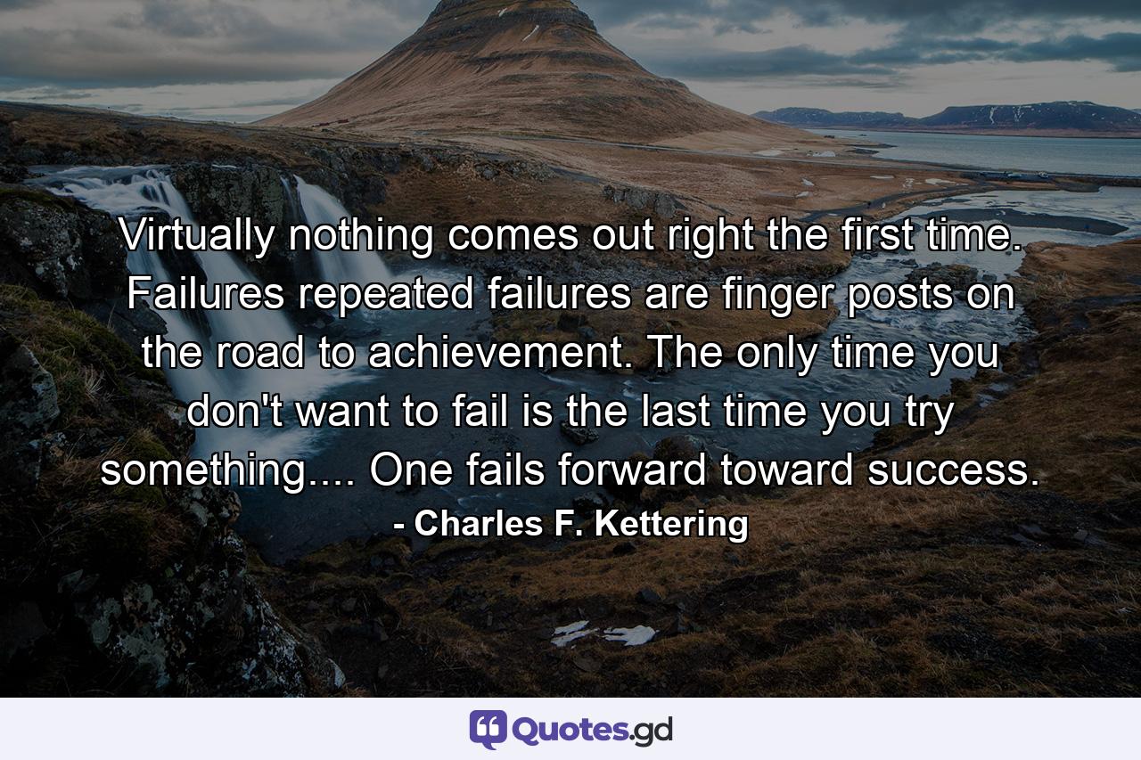 Virtually nothing comes out right the first time. Failures  repeated failures  are finger posts on the road to achievement. The only time you don't want to fail is the last time you try something.... One fails forward toward success. - Quote by Charles F. Kettering