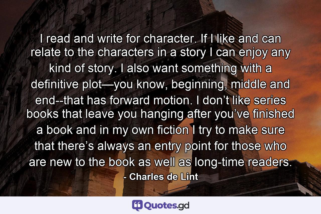 I read and write for character. If I like and can relate to the characters in a story I can enjoy any kind of story. I also want something with a definitive plot—you know, beginning, middle and end--that has forward motion. I don’t like series books that leave you hanging after you’ve finished a book and in my own fiction I try to make sure that there’s always an entry point for those who are new to the book as well as long-time readers. - Quote by Charles de Lint