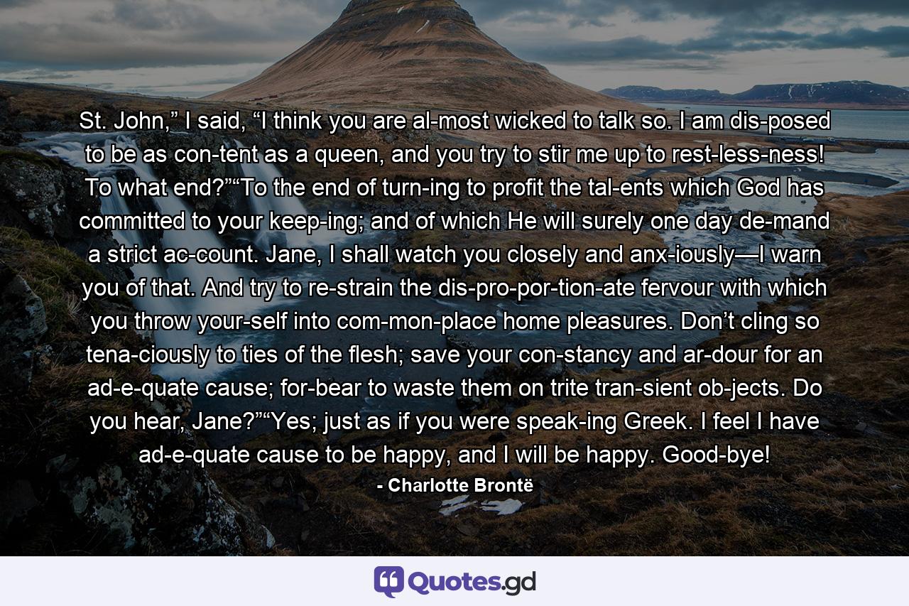 St. John,” I said, “I think you are al­most wicked to talk so. I am dis­posed to be as con­tent as a queen, and you try to stir me up to rest­less­ness! To what end?”“To the end of turn­ing to profit the tal­ents which God has committed to your keep­ing; and of which He will surely one day de­mand a strict ac­count. Jane, I shall watch you closely and anx­iously—I warn you of that. And try to re­strain the dis­pro­por­tion­ate fervour with which you throw your­self into com­mon­place home pleasures. Don’t cling so tena­ciously to ties of the flesh; save your con­stancy and ar­dour for an ad­e­quate cause; for­bear to waste them on trite tran­sient ob­jects. Do you hear, Jane?”“Yes; just as if you were speak­ing Greek. I feel I have ad­e­quate cause to be happy, and I will be happy. Good­bye! - Quote by Charlotte Brontë