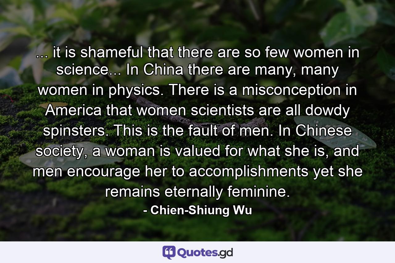 ... it is shameful that there are so few women in science... In China there are many, many women in physics. There is a misconception in America that women scientists are all dowdy spinsters. This is the fault of men. In Chinese society, a woman is valued for what she is, and men encourage her to accomplishments yet she remains eternally feminine. - Quote by Chien-Shiung Wu