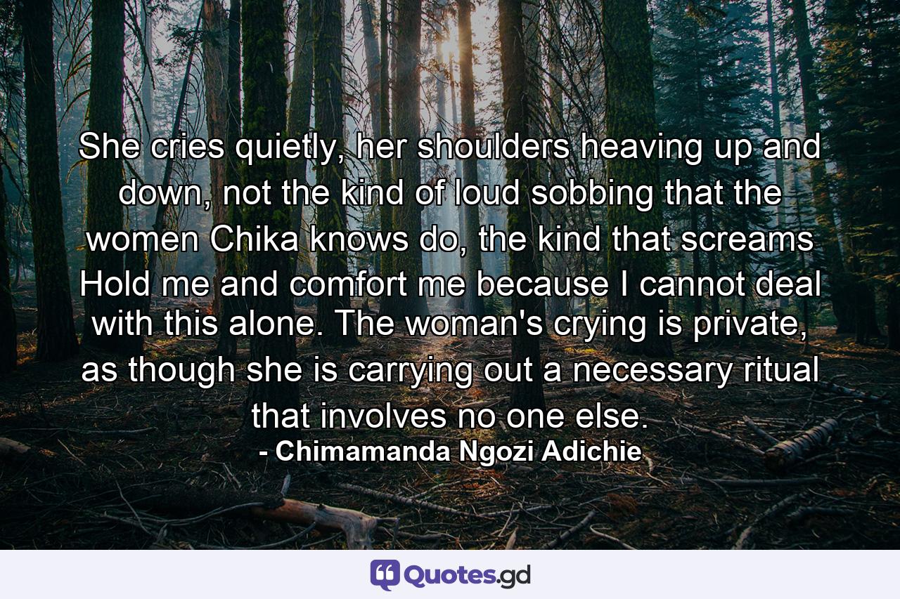 She cries quietly, her shoulders heaving up and down, not the kind of loud sobbing that the women Chika knows do, the kind that screams Hold me and comfort me because I cannot deal with this alone. The woman's crying is private, as though she is carrying out a necessary ritual that involves no one else. - Quote by Chimamanda Ngozi Adichie