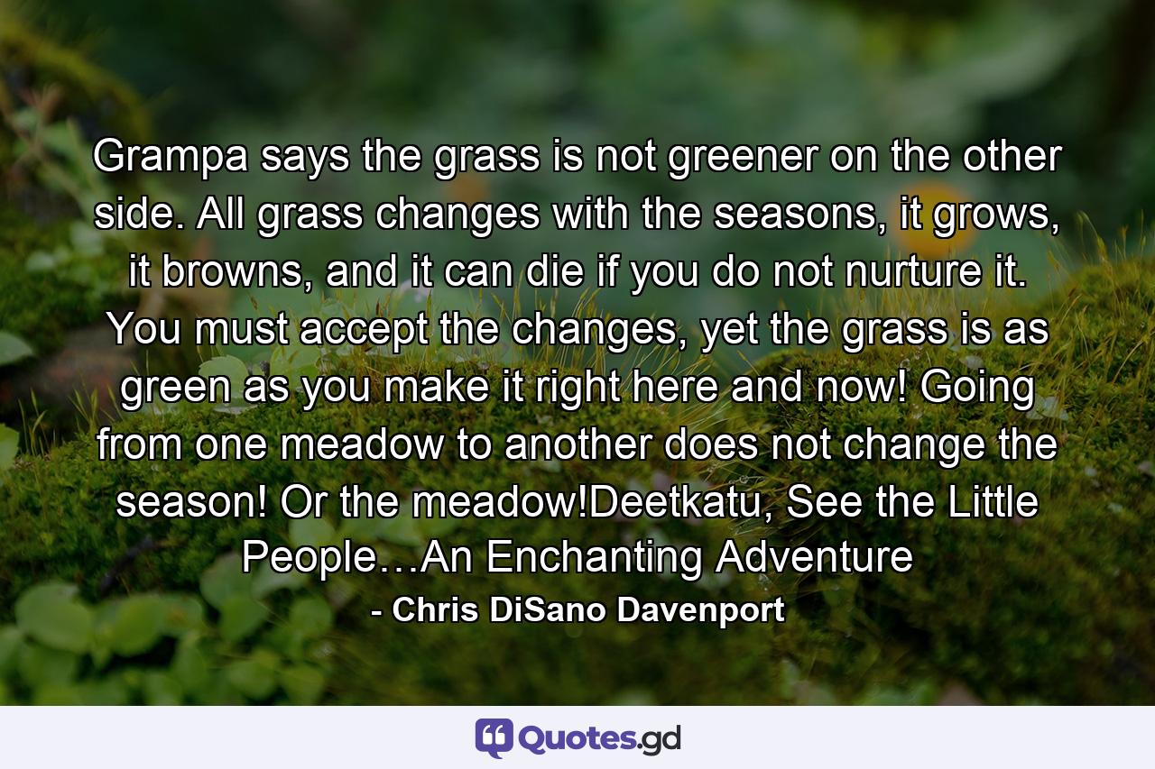 Grampa says the grass is not greener on the other side. All grass changes with the seasons, it grows, it browns, and it can die if you do not nurture it. You must accept the changes, yet the grass is as green as you make it right here and now! Going from one meadow to another does not change the season! Or the meadow!Deetkatu, See the Little People…An Enchanting Adventure - Quote by Chris DiSano Davenport