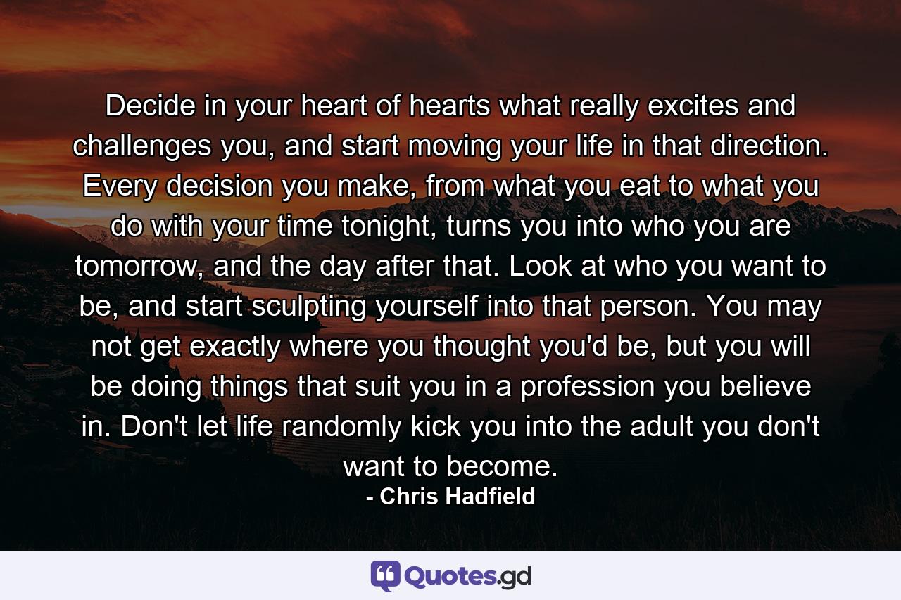 Decide in your heart of hearts what really excites and challenges you, and start moving your life in that direction. Every decision you make, from what you eat to what you do with your time tonight, turns you into who you are tomorrow, and the day after that. Look at who you want to be, and start sculpting yourself into that person. You may not get exactly where you thought you'd be, but you will be doing things that suit you in a profession you believe in. Don't let life randomly kick you into the adult you don't want to become. - Quote by Chris Hadfield