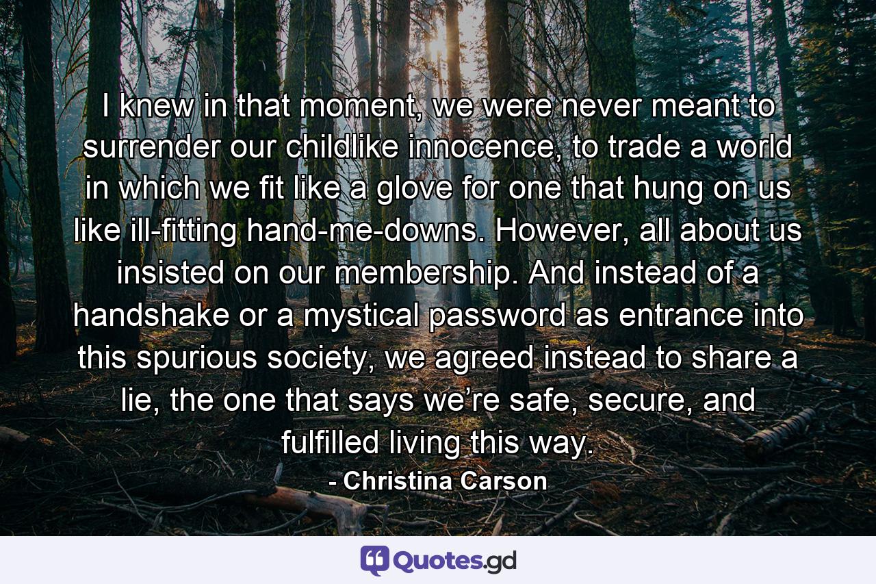 I knew in that moment, we were never meant to surrender our childlike innocence, to trade a world in which we fit like a glove for one that hung on us like ill-fitting hand-me-downs. However, all about us insisted on our membership. And instead of a handshake or a mystical password as entrance into this spurious society, we agreed instead to share a lie, the one that says we’re safe, secure, and fulfilled living this way. - Quote by Christina Carson