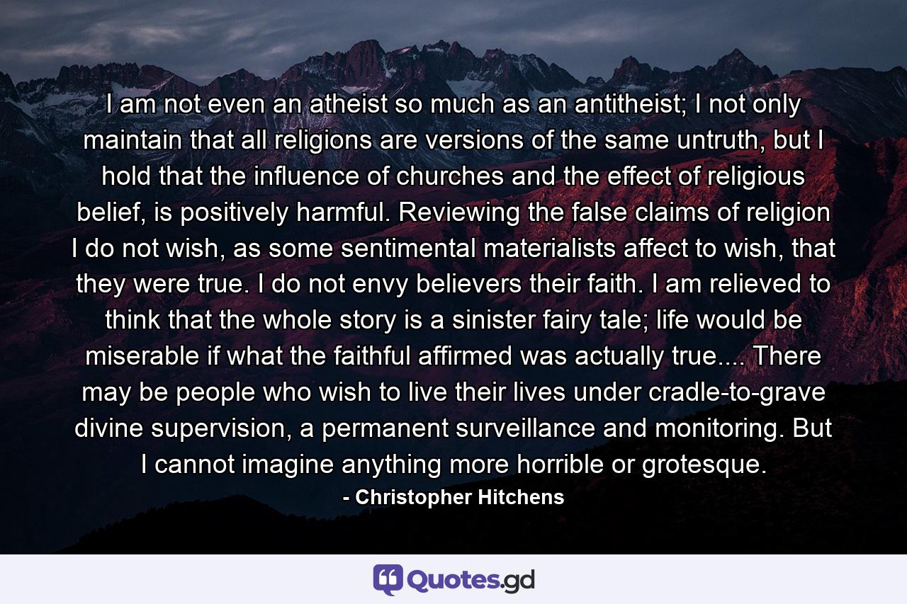 I am not even an atheist so much as an antitheist; I not only maintain that all religions are versions of the same untruth, but I hold that the influence of churches and the effect of religious belief, is positively harmful. Reviewing the false claims of religion I do not wish, as some sentimental materialists affect to wish, that they were true. I do not envy believers their faith. I am relieved to think that the whole story is a sinister fairy tale; life would be miserable if what the faithful affirmed was actually true.... There may be people who wish to live their lives under cradle-to-grave divine supervision, a permanent surveillance and monitoring. But I cannot imagine anything more horrible or grotesque. - Quote by Christopher Hitchens