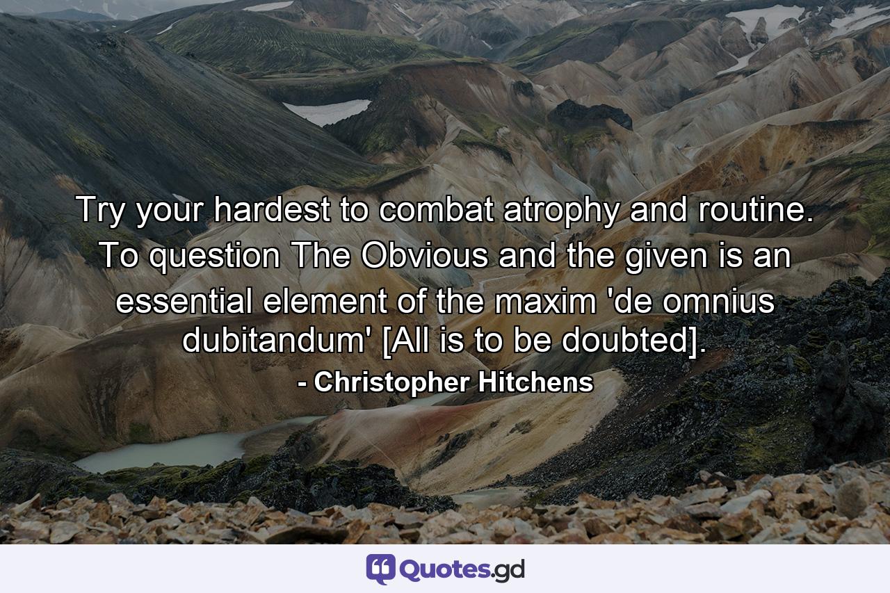 Try your hardest to combat atrophy and routine. To question The Obvious and the given is an essential element of the maxim 'de omnius dubitandum' [All is to be doubted]. - Quote by Christopher Hitchens