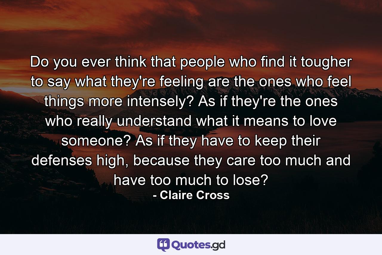 Do you ever think that people who find it tougher to say what they're feeling are the ones who feel things more intensely? As if they're the ones who really understand what it means to love someone? As if they have to keep their defenses high, because they care too much and have too much to lose? - Quote by Claire Cross