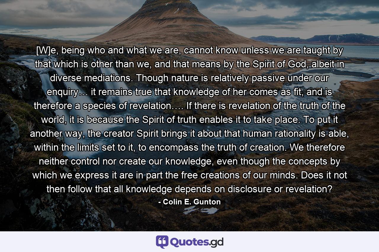 [W]e, being who and what we are, cannot know unless we are taught by that which is other than we, and that means by the Spirit of God, albeit in diverse mediations. Though nature is relatively passive under our enquiry… it remains true that knowledge of her comes as fit, and is therefore a species of revelation…. If there is revelation of the truth of the world, it is because the Spirit of truth enables it to take place. To put it another way, the creator Spirit brings it about that human rationality is able, within the limits set to it, to encompass the truth of creation. We therefore neither control nor create our knowledge, even though the concepts by which we express it are in part the free creations of our minds. Does it not then follow that all knowledge depends on disclosure or revelation? - Quote by Colin E. Gunton