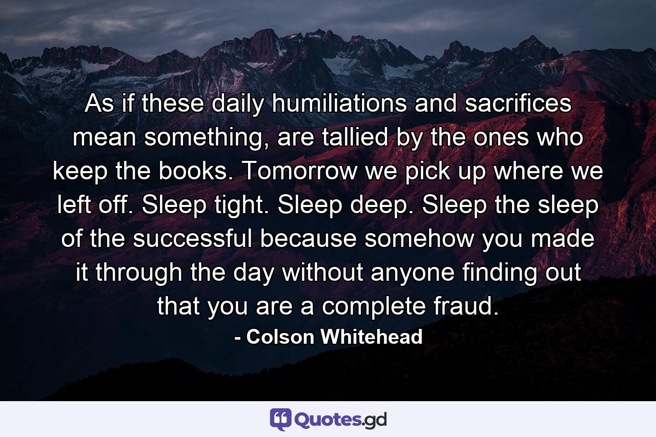 As if these daily humiliations and sacrifices mean something, are tallied by the ones who keep the books. Tomorrow we pick up where we left off. Sleep tight. Sleep deep. Sleep the sleep of the successful because somehow you made it through the day without anyone finding out that you are a complete fraud. - Quote by Colson Whitehead