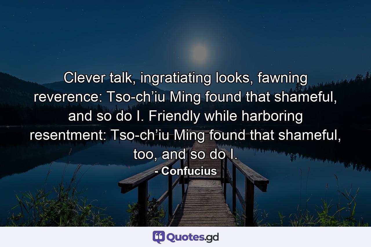 Clever talk, ingratiating looks, fawning reverence: Tso-ch’iu Ming found that shameful, and so do I. Friendly while harboring resentment: Tso-ch’iu Ming found that shameful, too, and so do I. - Quote by Confucius