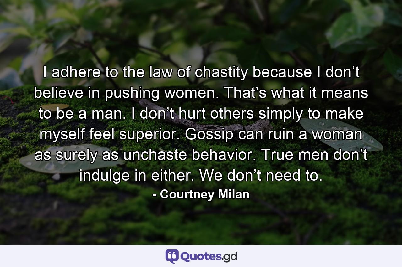 I adhere to the law of chastity because I don’t believe in pushing women. That’s what it means to be a man. I don’t hurt others simply to make myself feel superior. Gossip can ruin a woman as surely as unchaste behavior. True men don’t indulge in either. We don’t need to. - Quote by Courtney Milan