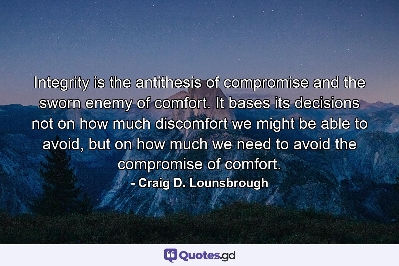 Integrity is the antithesis of compromise and the sworn enemy of comfort. It bases its decisions not on how much discomfort we might be able to avoid, but on how much we need to avoid the compromise of comfort. - Quote by Craig D. Lounsbrough