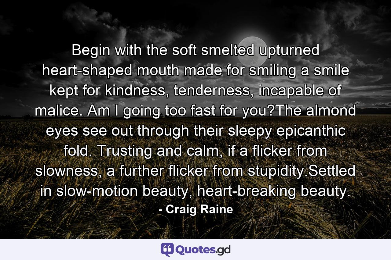 Begin with the soft smelted upturned heart-shaped mouth made for smiling a smile kept for kindness, tenderness, incapable of malice. Am I going too fast for you?The almond eyes see out through their sleepy epicanthic fold. Trusting and calm, if a flicker from slowness, a further flicker from stupidity.Settled in slow-motion beauty, heart-breaking beauty. - Quote by Craig Raine