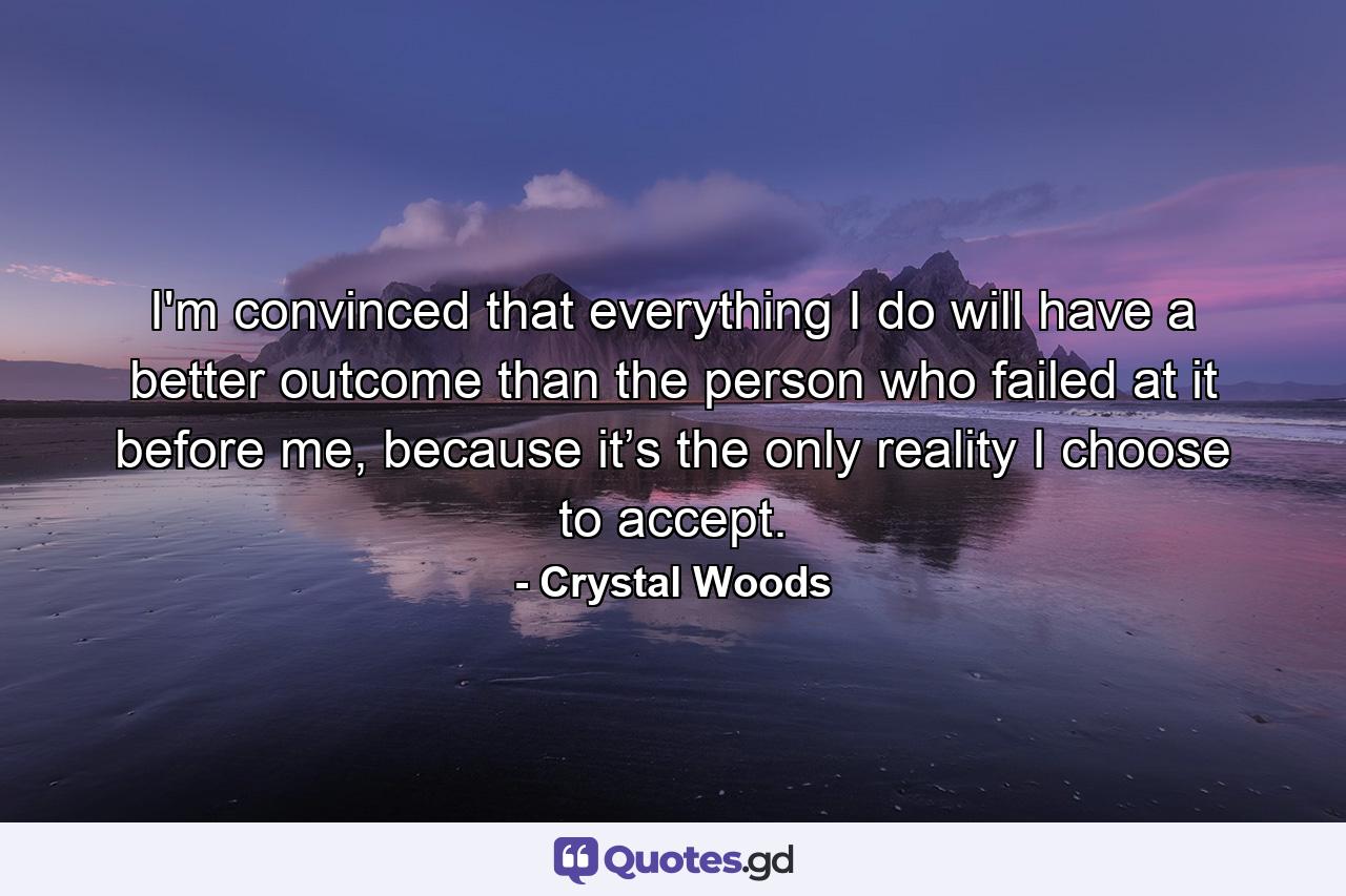 I'm convinced that everything I do will have a better outcome than the person who failed at it before me, because it’s the only reality I choose to accept. - Quote by Crystal Woods