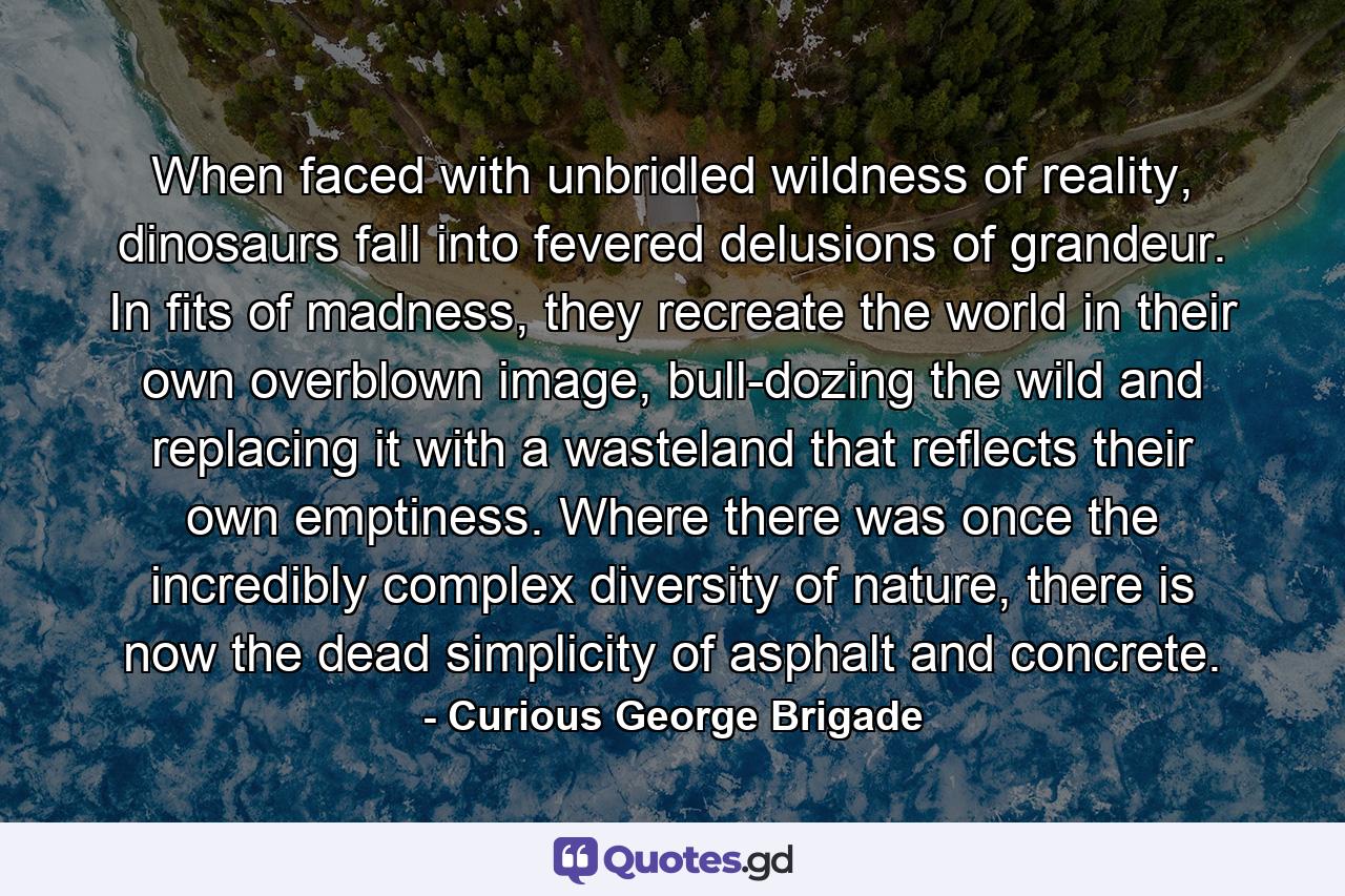 When faced with unbridled wildness of reality, dinosaurs fall into fevered delusions of grandeur. In fits of madness, they recreate the world in their own overblown image, bull-dozing the wild and replacing it with a wasteland that reflects their own emptiness. Where there was once the incredibly complex diversity of nature, there is now the dead simplicity of asphalt and concrete. - Quote by Curious George Brigade