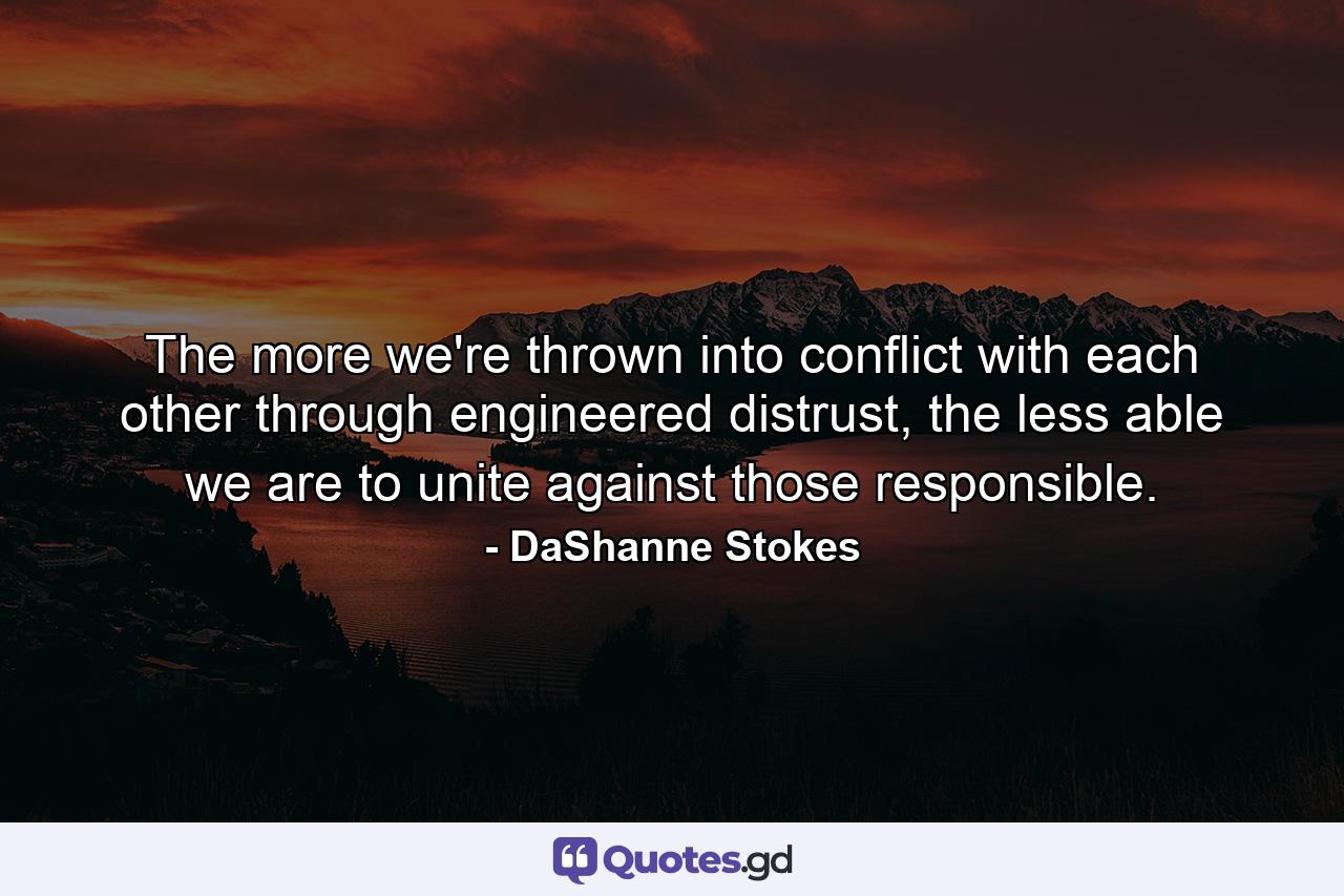 The more we're thrown into conflict with each other through engineered distrust, the less able we are to unite against those responsible. - Quote by DaShanne Stokes