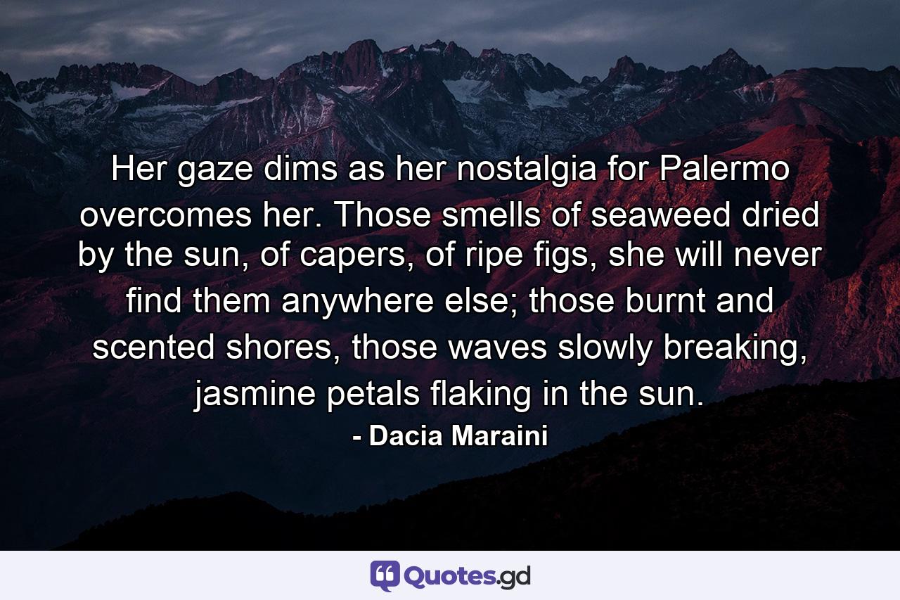 Her gaze dims as her nostalgia for Palermo overcomes her. Those smells of seaweed dried by the sun, of capers, of ripe figs, she will never find them anywhere else; those burnt and scented shores, those waves slowly breaking, jasmine petals flaking in the sun. - Quote by Dacia Maraini