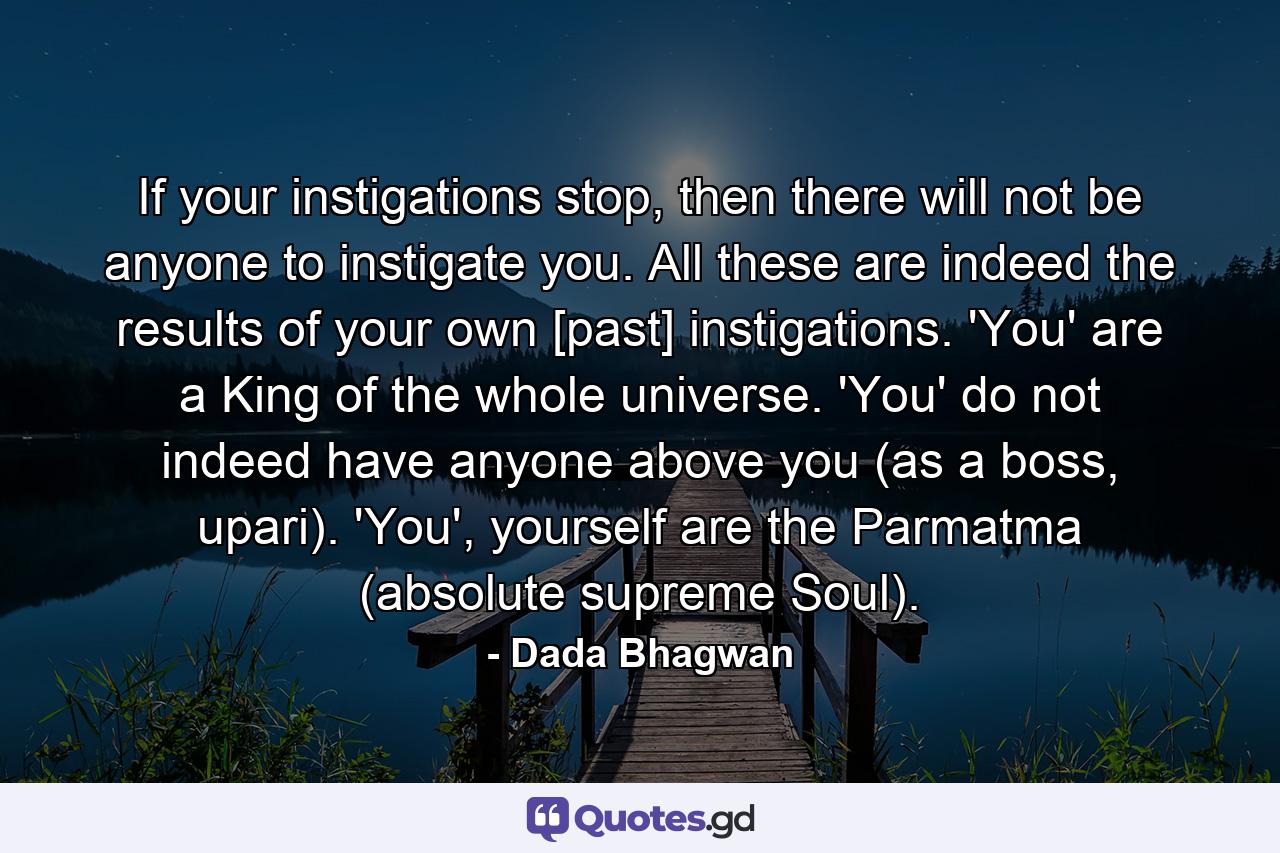 If your instigations stop, then there will not be anyone to instigate you. All these are indeed the results of your own [past] instigations. 'You' are a King of the whole universe. 'You' do not indeed have anyone above you (as a boss, upari). 'You', yourself are the Parmatma (absolute supreme Soul). - Quote by Dada Bhagwan