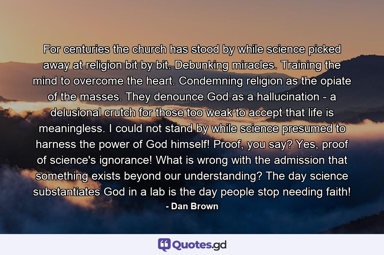 For centuries the church has stood by while science picked away at religion bit by bit. Debunking miracles. Training the mind to overcome the heart. Condemning religion as the opiate of the masses. They denounce God as a hallucination - a delusional crutch for those too weak to accept that life is meaningless. I could not stand by while science presumed to harness the power of God himself! Proof, you say? Yes, proof of science's ignorance! What is wrong with the admission that something exists beyond our understanding? The day science substantiates God in a lab is the day people stop needing faith! - Quote by Dan Brown