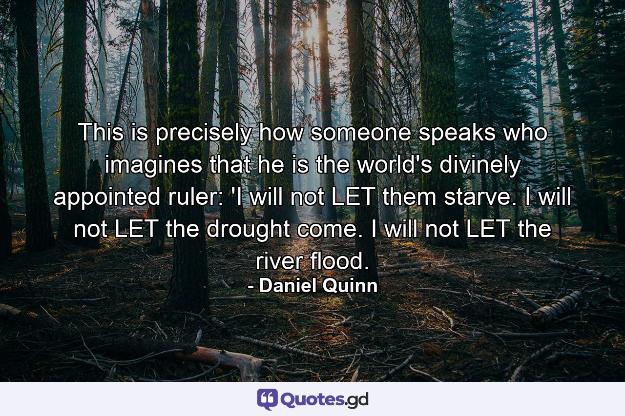 This is precisely how someone speaks who imagines that he is the world's divinely appointed ruler: 'I will not LET them starve. I will not LET the drought come. I will not LET the river flood. - Quote by Daniel Quinn