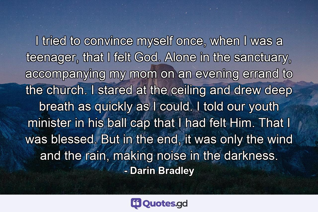 I tried to convince myself once, when I was a teenager, that I felt God. Alone in the sanctuary, accompanying my mom on an evening errand to the church. I stared at the ceiling and drew deep breath as quickly as I could. I told our youth minister in his ball cap that I had felt Him. That I was blessed. But in the end, it was only the wind and the rain, making noise in the darkness. - Quote by Darin Bradley