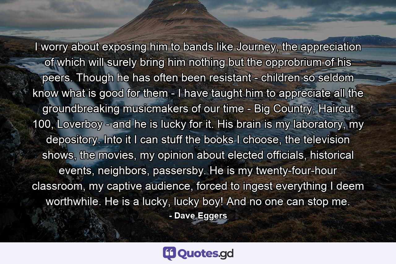 I worry about exposing him to bands like Journey, the appreciation of which will surely bring him nothing but the opprobrium of his peers. Though he has often been resistant - children so seldom know what is good for them - I have taught him to appreciate all the groundbreaking musicmakers of our time - Big Country, Haircut 100, Loverboy - and he is lucky for it. His brain is my laboratory, my depository. Into it I can stuff the books I choose, the television shows, the movies, my opinion about elected officials, historical events, neighbors, passersby. He is my twenty-four-hour classroom, my captive audience, forced to ingest everything I deem worthwhile. He is a lucky, lucky boy! And no one can stop me. - Quote by Dave Eggers