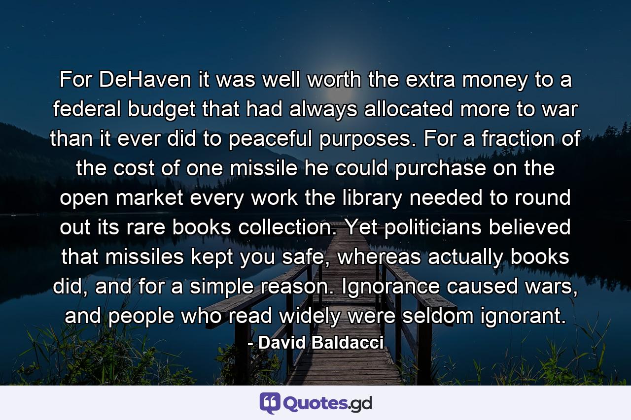 For DeHaven it was well worth the extra money to a federal budget that had always allocated more to war than it ever did to peaceful purposes. For a fraction of the cost of one missile he could purchase on the open market every work the library needed to round out its rare books collection. Yet politicians believed that missiles kept you safe, whereas actually books did, and for a simple reason. Ignorance caused wars, and people who read widely were seldom ignorant. - Quote by David Baldacci