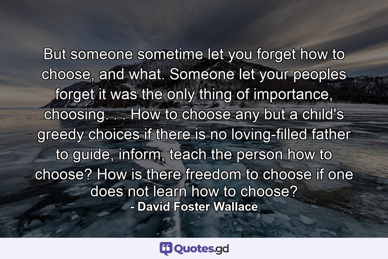 But someone sometime let you forget how to choose, and what. Someone let your peoples forget it was the only thing of importance, choosing. . . How to choose any but a child's greedy choices if there is no loving-filled father to guide, inform, teach the person how to choose? How is there freedom to choose if one does not learn how to choose? - Quote by David Foster Wallace