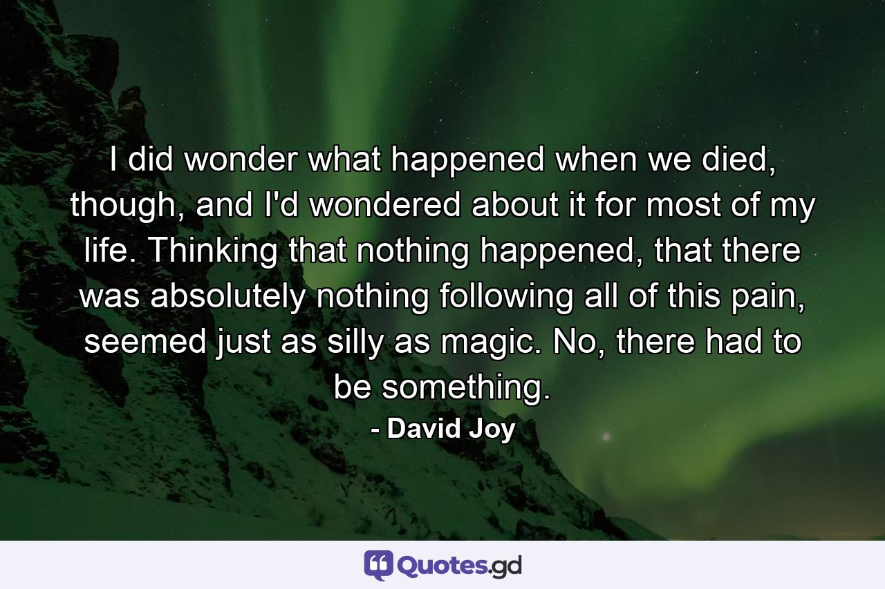 I did wonder what happened when we died, though, and I'd wondered about it for most of my life. Thinking that nothing happened, that there was absolutely nothing following all of this pain, seemed just as silly as magic. No, there had to be something. - Quote by David Joy