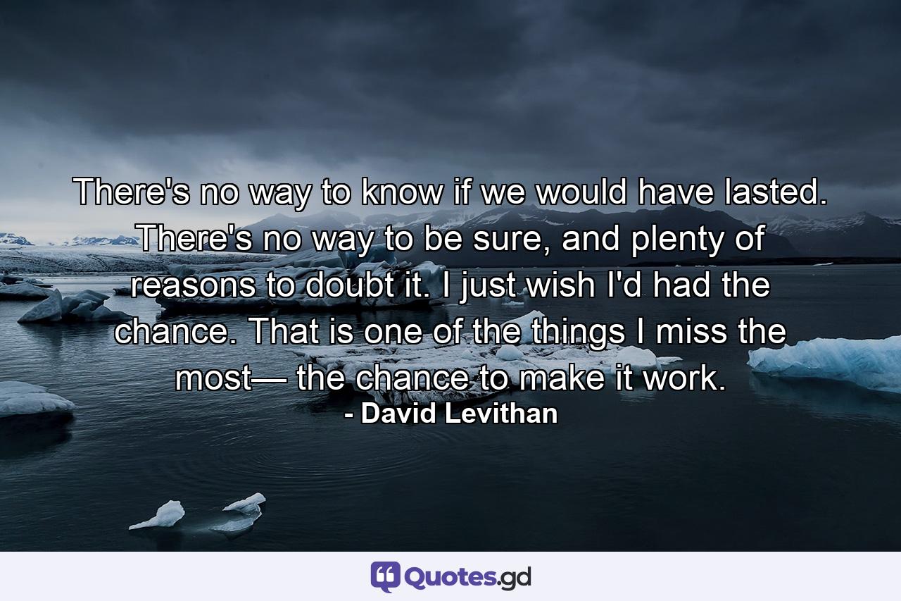 There's no way to know if we would have lasted. There's no way to be sure, and plenty of reasons to doubt it. I just wish I'd had the chance. That is one of the things I miss the most— the chance to make it work. - Quote by David Levithan