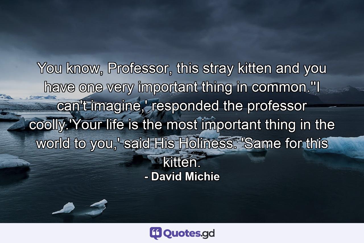 You know, Professor, this stray kitten and you have one very important thing in common.''I can't imagine,' responded the professor coolly.'Your life is the most important thing in the world to you,' said His Holiness. 'Same for this kitten. - Quote by David Michie