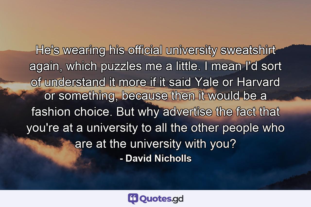 He's wearing his official university sweatshirt again, which puzzles me a little. I mean I'd sort of understand it more if it said Yale or Harvard or something, because then it would be a fashion choice. But why advertise the fact that you're at a university to all the other people who are at the university with you? - Quote by David Nicholls