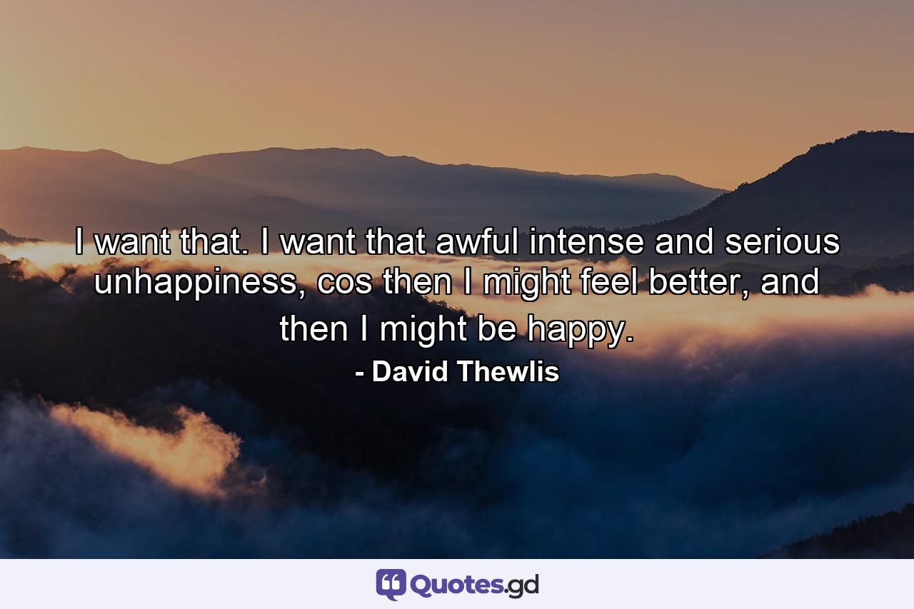 I want that. I want that awful intense and serious unhappiness, cos then I might feel better, and then I might be happy. - Quote by David Thewlis