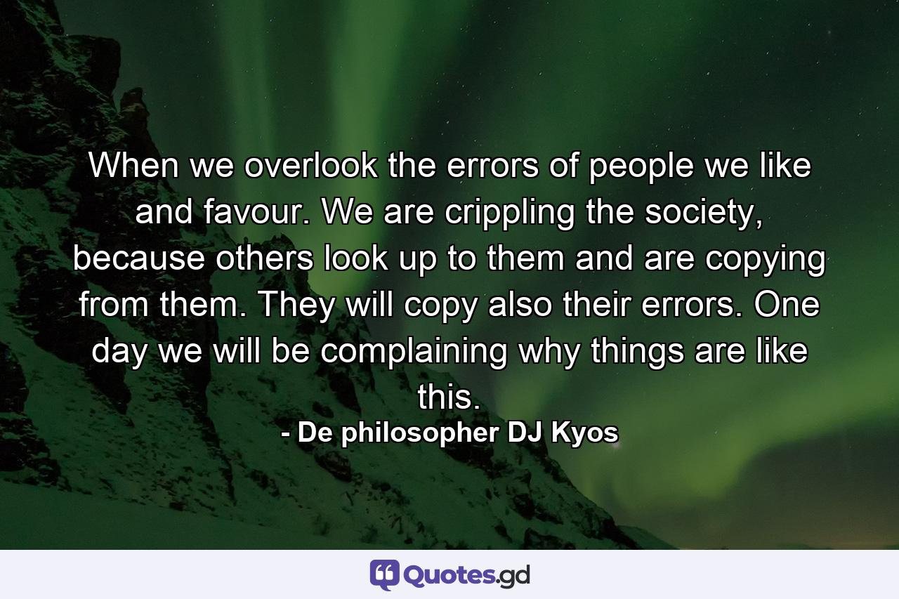 When we overlook the errors of people we like and favour. We are crippling the society, because others look up to them and are copying from them. They will copy also their errors. One day we will be complaining why things are like this. - Quote by De philosopher DJ Kyos