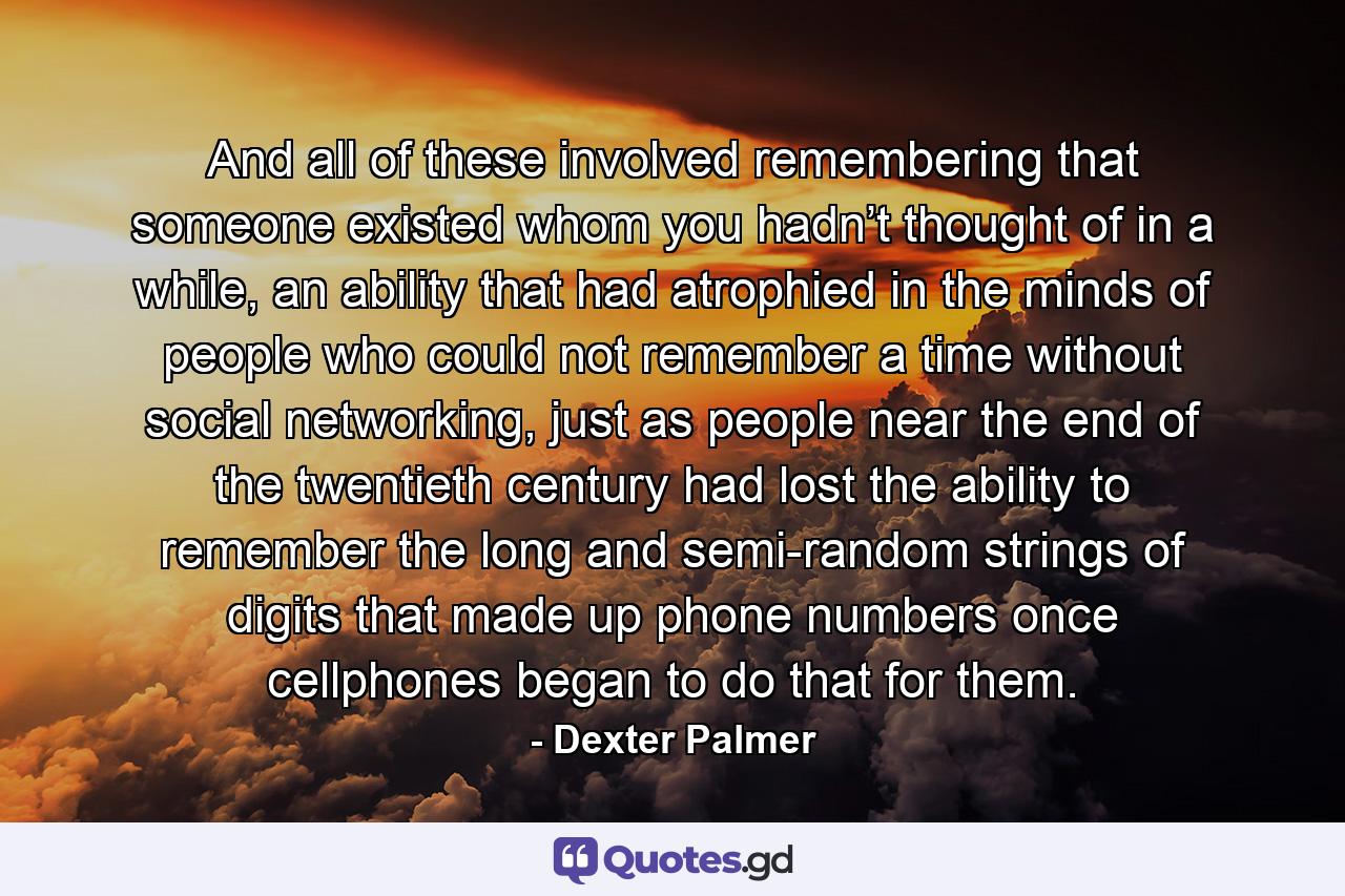 And all of these involved remembering that someone existed whom you hadn’t thought of in a while, an ability that had atrophied in the minds of people who could not remember a time without social networking, just as people near the end of the twentieth century had lost the ability to remember the long and semi-random strings of digits that made up phone numbers once cellphones began to do that for them. - Quote by Dexter Palmer