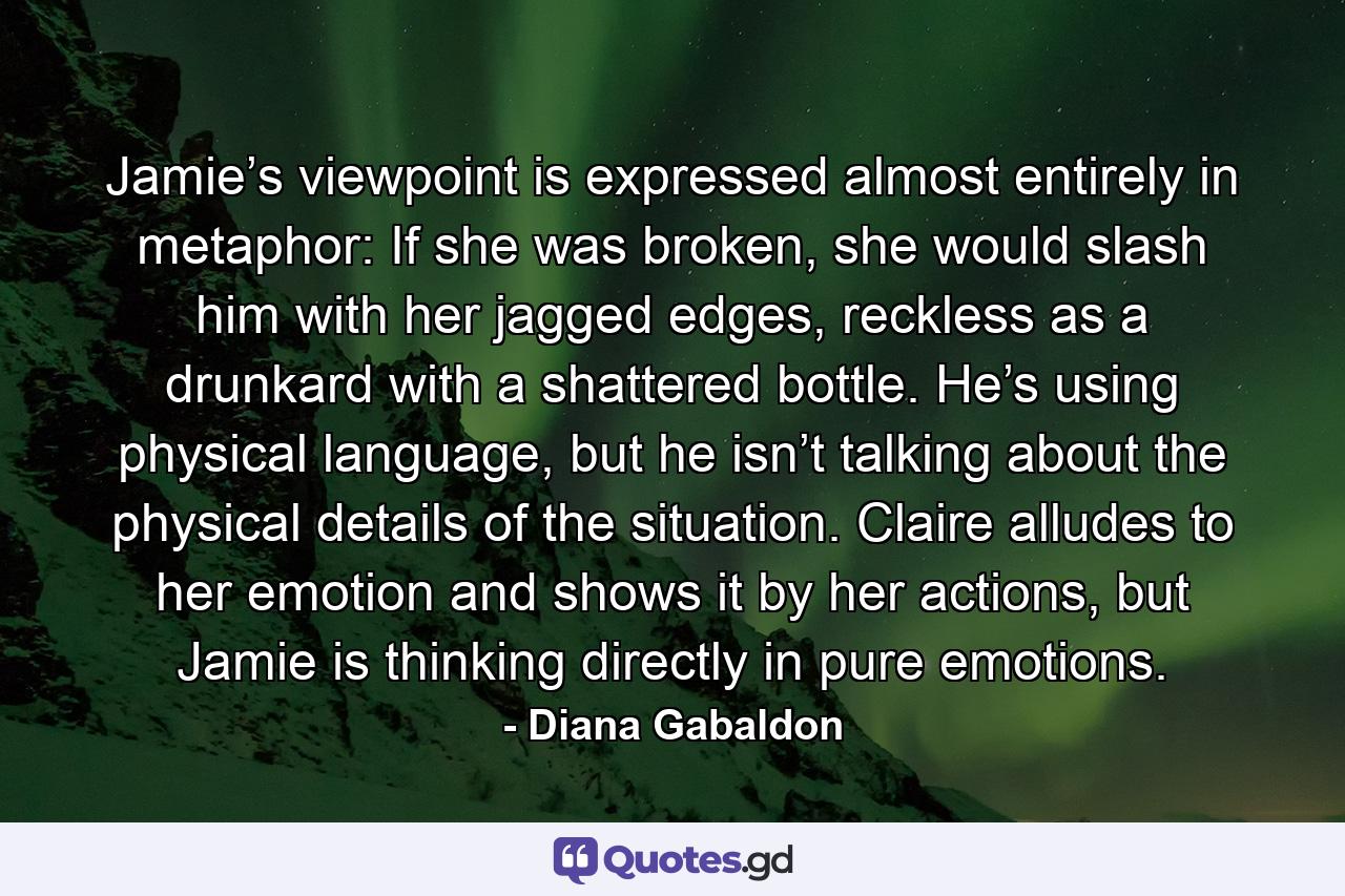 Jamie’s viewpoint is expressed almost entirely in metaphor: If she was broken, she would slash him with her jagged edges, reckless as a drunkard with a shattered bottle. He’s using physical language, but he isn’t talking about the physical details of the situation. Claire alludes to her emotion and shows it by her actions, but Jamie is thinking directly in pure emotions. - Quote by Diana Gabaldon