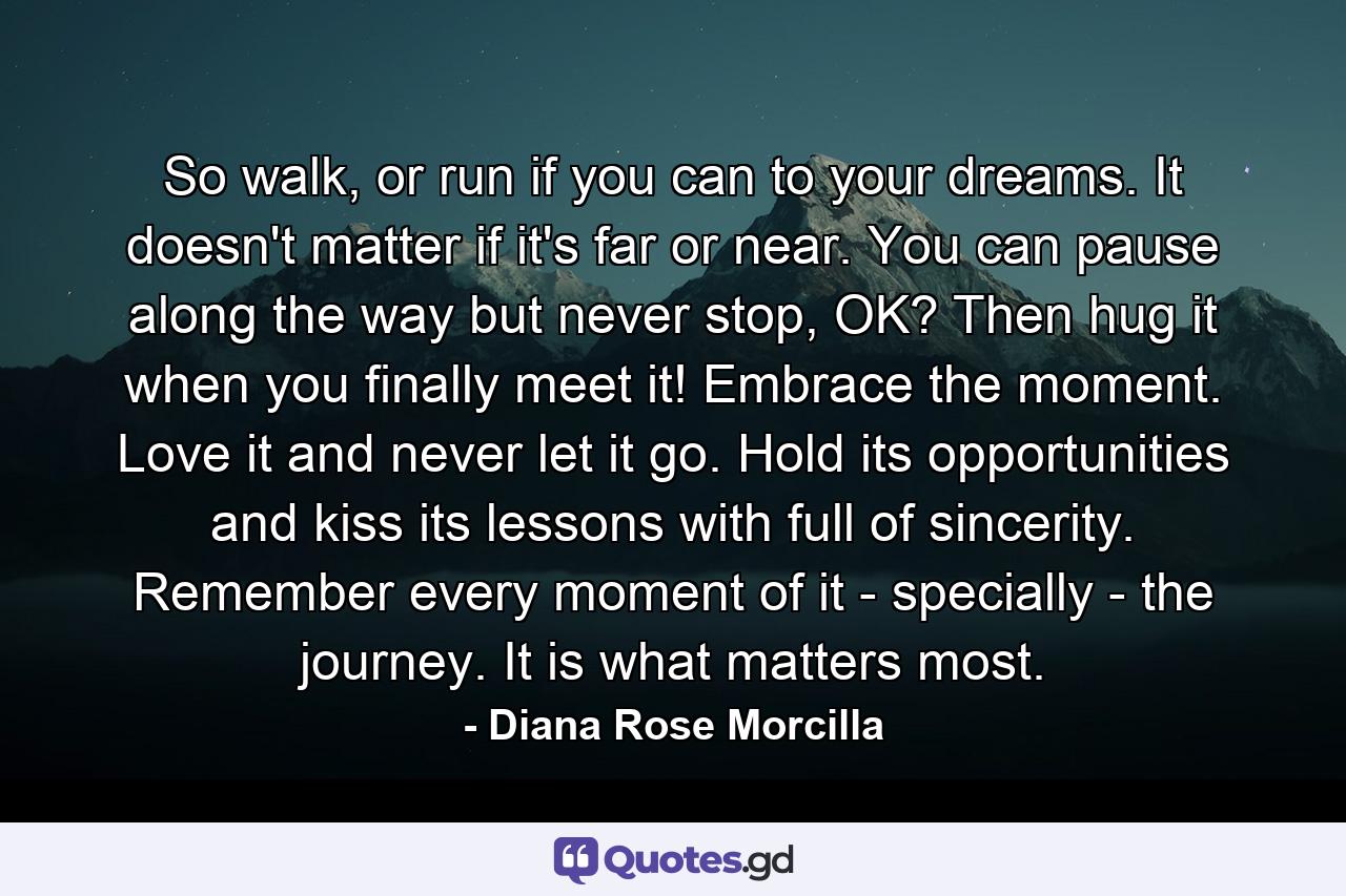 So walk, or run if you can to your dreams. It doesn't matter if it's far or near. You can pause along the way but never stop, OK? Then hug it when you finally meet it! Embrace the moment. Love it and never let it go. Hold its opportunities and kiss its lessons with full of sincerity. Remember every moment of it - specially - the journey. It is what matters most. - Quote by Diana Rose Morcilla