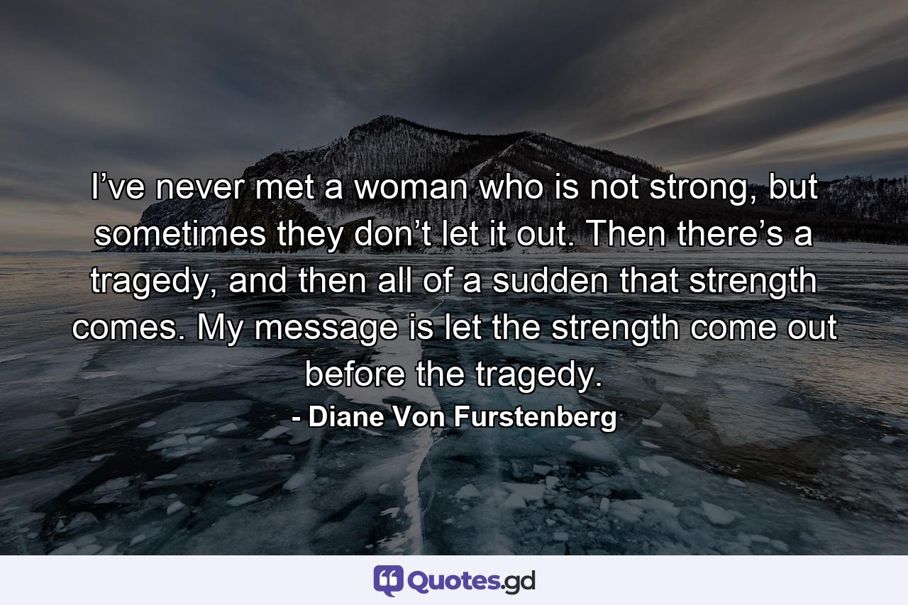 I’ve never met a woman who is not strong, but sometimes they don’t let it out. Then there’s a tragedy, and then all of a sudden that strength comes. My message is let the strength come out before the tragedy. - Quote by Diane Von Furstenberg