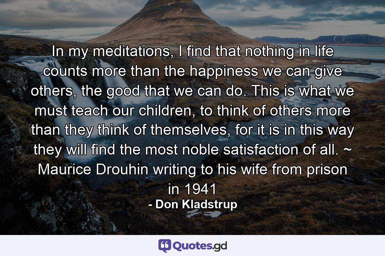 In my meditations, I find that nothing in life counts more than the happiness we can give others, the good that we can do. This is what we must teach our children, to think of others more than they think of themselves, for it is in this way they will find the most noble satisfaction of all. ~ Maurice Drouhin writing to his wife from prison in 1941 - Quote by Don Kladstrup