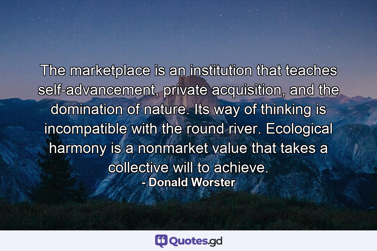 The marketplace is an institution that teaches self-advancement, private acquisition, and the domination of nature. Its way of thinking is incompatible with the round river. Ecological harmony is a nonmarket value that takes a collective will to achieve. - Quote by Donald Worster