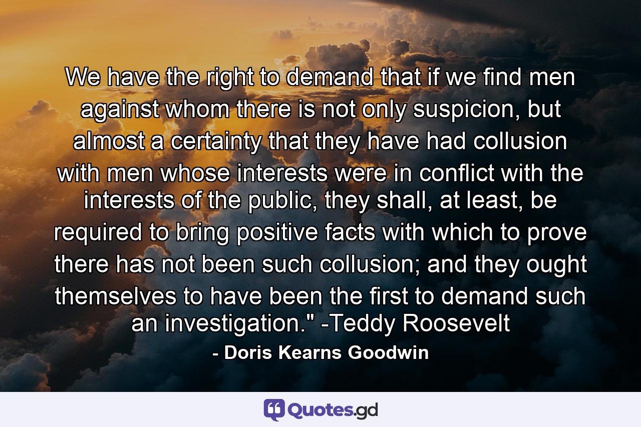 We have the right to demand that if we find men against whom there is not only suspicion, but almost a certainty that they have had collusion with men whose interests were in conflict with the interests of the public, they shall, at least, be required to bring positive facts with which to prove there has not been such collusion; and they ought themselves to have been the first to demand such an investigation.