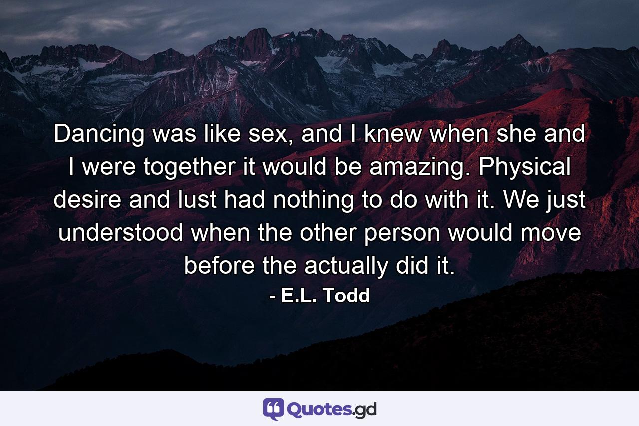 Dancing was like sex, and I knew when she and I were together it would be amazing. Physical desire and lust had nothing to do with it. We just understood when the other person would move before the actually did it. - Quote by E.L. Todd