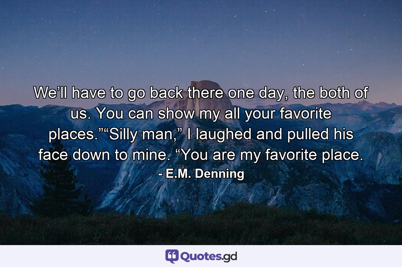 We’ll have to go back there one day, the both of us. You can show my all your favorite places.”“Silly man,” I laughed and pulled his face down to mine. “You are my favorite place. - Quote by E.M. Denning