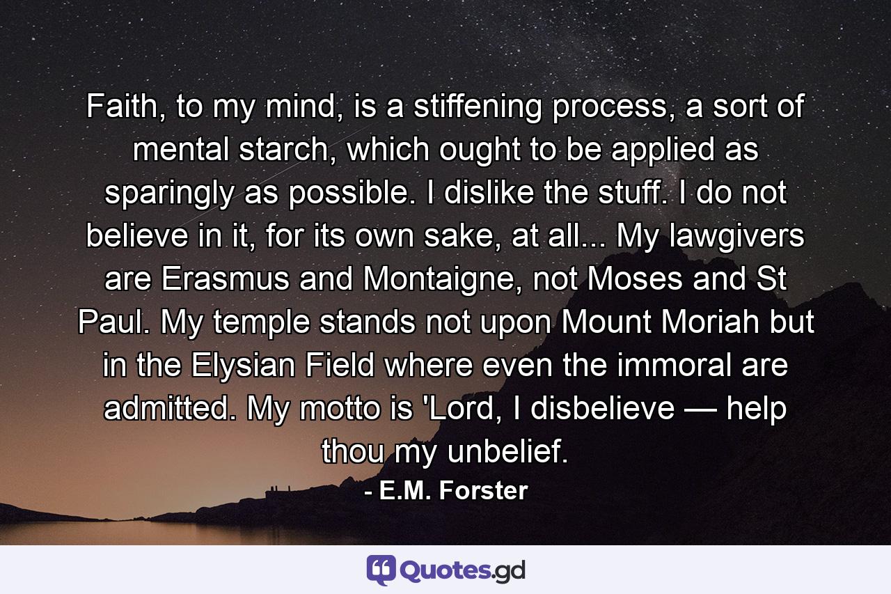 Faith, to my mind, is a stiffening process, a sort of mental starch, which ought to be applied as sparingly as possible. I dislike the stuff. I do not believe in it, for its own sake, at all... My lawgivers are Erasmus and Montaigne, not Moses and St Paul. My temple stands not upon Mount Moriah but in the Elysian Field where even the immoral are admitted. My motto is 'Lord, I disbelieve — help thou my unbelief. - Quote by E.M. Forster