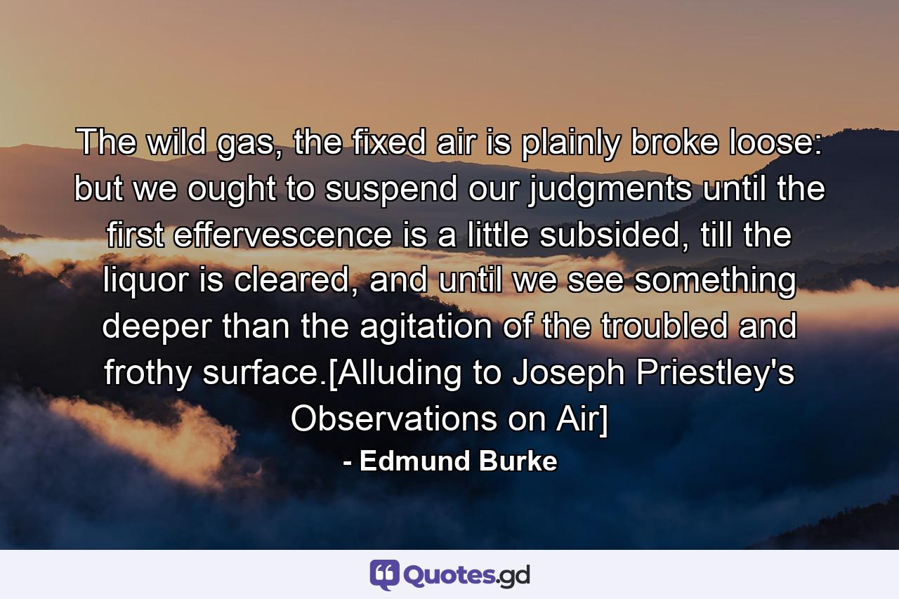 The wild gas, the fixed air is plainly broke loose: but we ought to suspend our judgments until the first effervescence is a little subsided, till the liquor is cleared, and until we see something deeper than the agitation of the troubled and frothy surface.[Alluding to Joseph Priestley's Observations on Air] - Quote by Edmund Burke