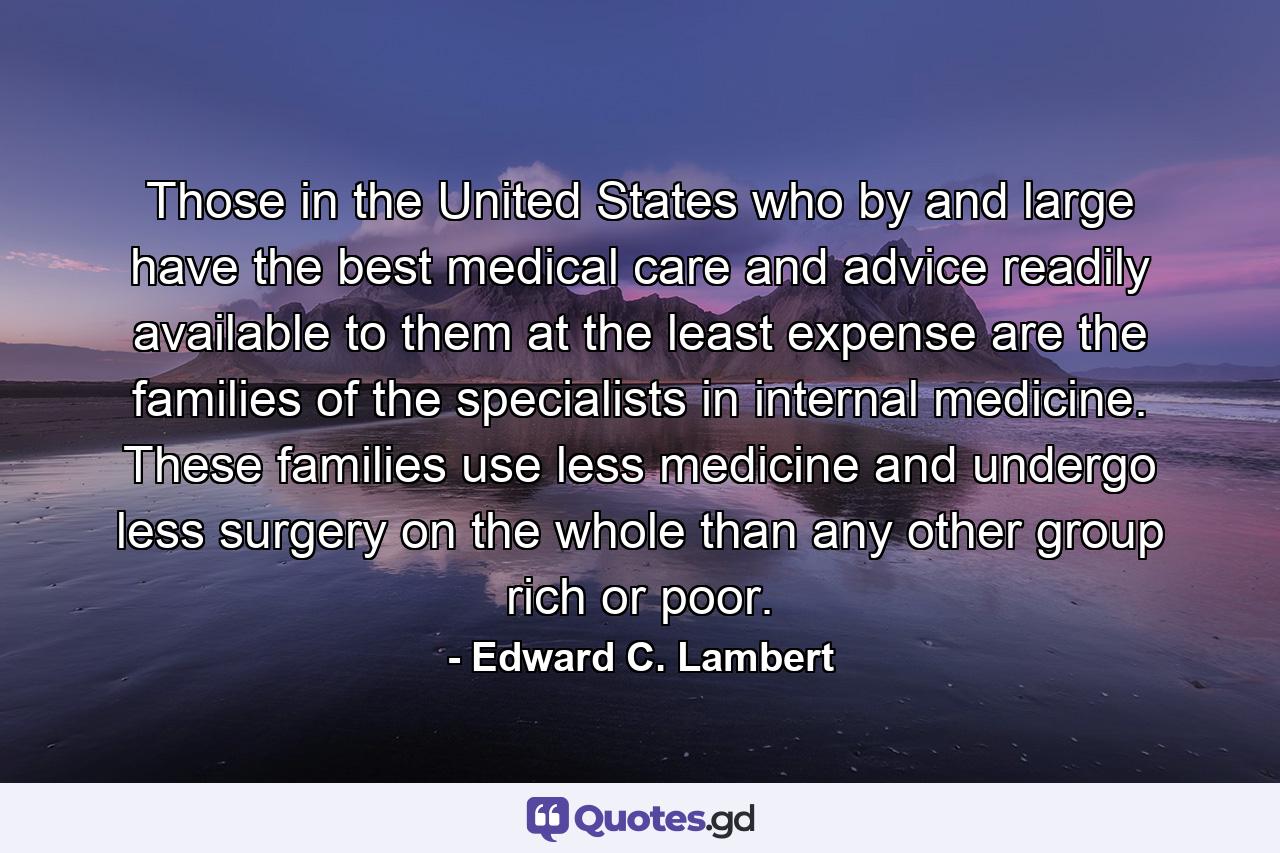 Those in the United States who  by and large  have the best medical care and advice readily available to them at the least expense are the families of the specialists in internal medicine. These families use less medicine and undergo less surgery on the whole than any other group  rich or poor. - Quote by Edward C. Lambert