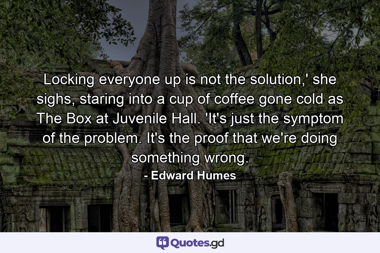 Locking everyone up is not the solution,' she sighs, staring into a cup of coffee gone cold as The Box at Juvenile Hall. 'It's just the symptom of the problem. It's the proof that we're doing something wrong. - Quote by Edward Humes