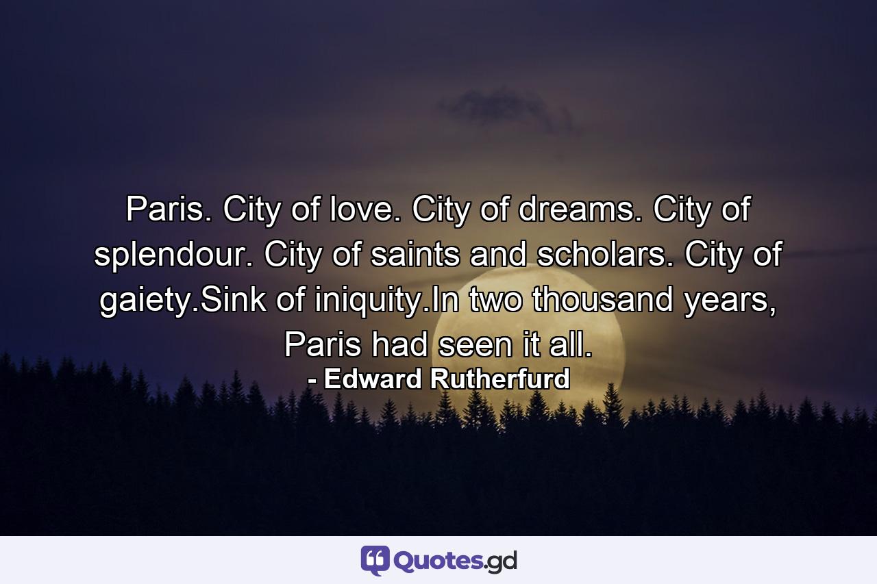 Paris. City of love. City of dreams. City of splendour. City of saints and scholars. City of gaiety.Sink of iniquity.In two thousand years, Paris had seen it all. - Quote by Edward Rutherfurd